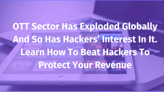 OTT sector has exploded globally and so has hackers’ interest in it. Learn how to beat hackers to protect your revenue